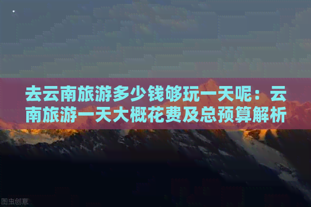 呢：云南旅游一天大概花费及总预算解析开元棋牌网站去云南旅游多
